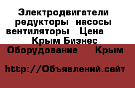 Электродвигатели, редукторы, насосы, вентиляторы › Цена ­ 123 - Крым Бизнес » Оборудование   . Крым